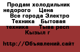 Продам холодильник недорого. › Цена ­ 15 000 - Все города Электро-Техника » Бытовая техника   . Тыва респ.,Кызыл г.